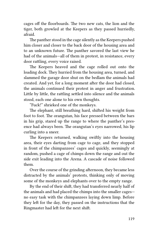 cages off the floorboards. The two new cats, the lion and the tiger, both growled at the Keepers as they passed hurriedly, afraid.  ‘The panther stood in the cage silently as the Keepers pushed him closer and closer to the back door of the housing area and to an unknown future. The panther savored the last view he had of the animals—all of them in protest, in resistance, every door rattling, every voice raised.  The Keepers heaved and the cage rolled out onto the loading dock. They hurried from the housing area, turned, and slammed the garage door shut on the bedlam the animals had created. And yet, for a long moment after the door had closed, the animals continued their protest in anger and frustration. Little by little, the rattling settled into silence and the animals stood, each one alone to his own thoughts.  “Fuck!” shrieked one of the monkeys.  ‘The elephant, still breathing hard, shifted his weight from foot to foot. The orangutan, his face pressed between the bars in his grip, stared up the range to where the panther’s pres- ence had always been. The orangutan’s eyes narrowed, his lip curling into a sneer.  The Keepers returned, walking swiftly into the housing area, their eyes darting from cage to cage, and they stopped in front of the chimpanzees’ cages and quickly, seemingly at random, pushed a cage of chimps down the range and out the side exit leading into the Arena. A cascade of noise followed them.  Over the course of the grinding afternoon, they became less distracted by the animals’ protests, thinking only of moving some of the monkeys and elephants over to the empty range.  By the end of their shift, they had transferred nearly half of the animals and had placed the chimps into the smaller cages— no casy task with the chimpanzees laying down limp. Before they left for the day, they passed on the instructions that the Ringmaster had left for the next shift  119 